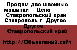 Продам две швейные машинки. › Цена ­ 5 000 - Ставропольский край, Ставрополь г. Другое » Другое   . Ставропольский край